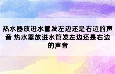 热水器放进水管发左边还是右边的声音 热水器放进水管发左边还是右边的声音